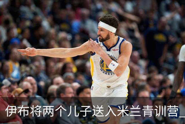 伊布将两个儿子送入米兰青训营 一个U17一个U15
